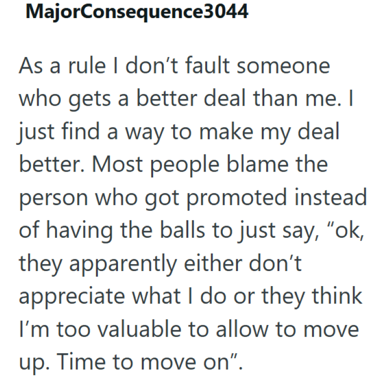 MajorConsequence3044 As a rule I don't fault someone who gets a better deal than me. I just find a way to make my deal better. Most people blame the person who got promoted instead of having the balls to just say, "ok, they apparently either don't appreciate what I do or they think I'm too valuable to allow to move up. Time to move on".