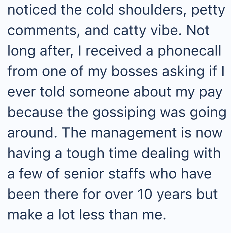 noticed the cold shoulders, petty comments, and catty vibe. Not long after, I received a phonecall from one of my bosses asking if I ever told someone about my pay because the gossiping was going around. The management is now having a tough time dealing with a few of senior staffs who have been there for over 10 years but make a lot less than me.