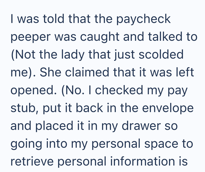 I was told that the paycheck peeper was caught and talked to (Not the lady that just scolded me). She claimed that it was left opened. (No. I checked my pay stub, put it back in the envelope and placed it in my drawer so going into my personal space to retrieve personal information is