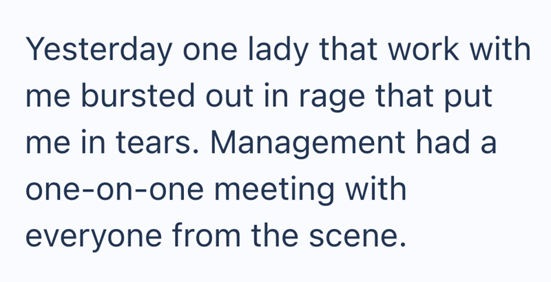 Yesterday one lady that work with me bursted out in rage that put me in tears. Management had a one-on-one meeting with everyone from the scene.