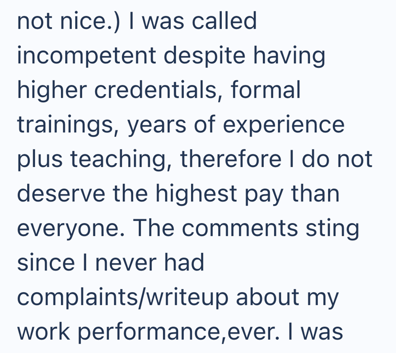 not nice.) I was called incompetent despite having higher credentials, formal trainings, years of experience plus teaching, therefore I do not deserve the highest pay than everyone. The comments sting since I never had complaints/writeup about my work performance, ever. I was