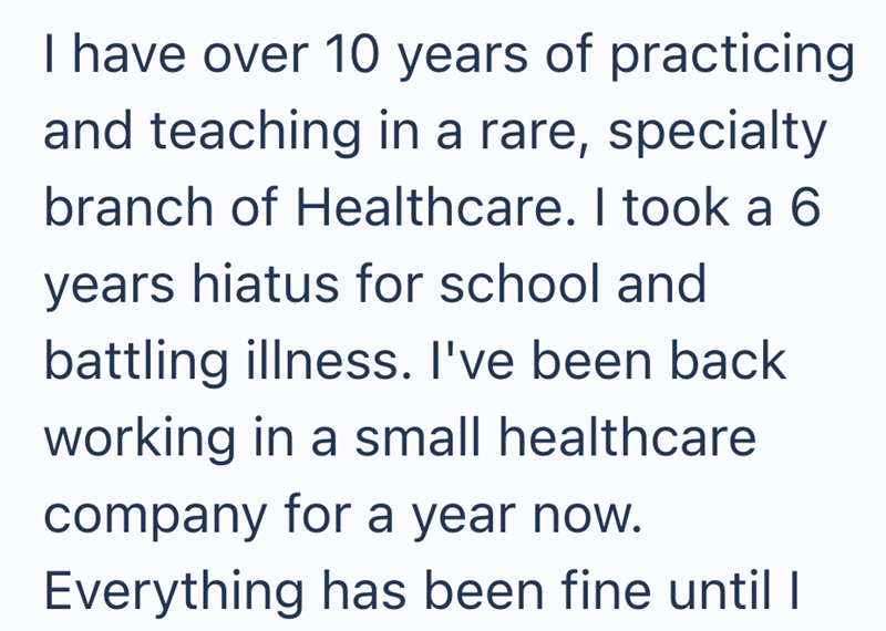I have over 10 years of practicing and teaching in a rare, specialty branch of Healthcare. I took a 6 years hiatus for school and battling illness. I've been back working in a small healthcare company for a year now. Everything has been fine until I