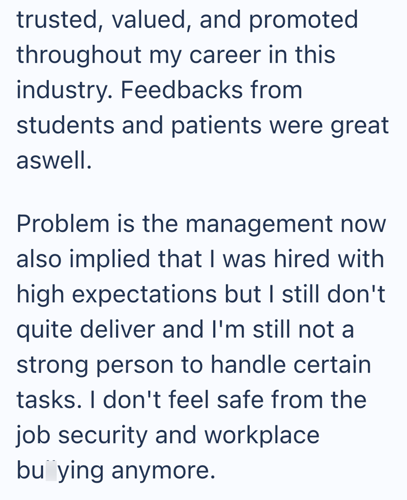 trusted, valued, and promoted throughout my career in this industry. Feedbacks from students and patients were great aswell. Problem is the management now also implied that I was hired with high expectations but I still don't quite deliver and I'm still not a strong person to handle certain tasks. I don't feel safe from the job security and workplace buying anymore.