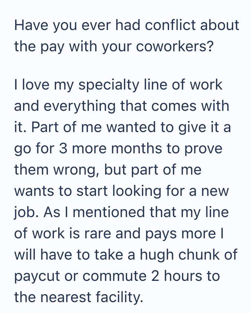 Have you ever had conflict about the pay with your coworkers? I love my specialty line of work and everything that comes with it. Part of me wanted to give it a go for 3 more months to prove them wrong, but part of me wants to start looking for a new job. As I mentioned that my line of work is rare and pays more I will have to take a hugh chunk of paycut or commute 2 hours to the nearest facility.