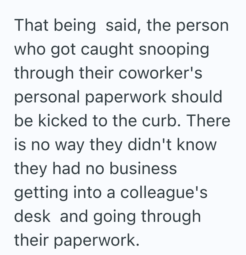That being said, the person who got caught snooping through their coworker's personal paperwork should be kicked to the curb. There is no way they didn't know they had no business getting into a colleague's desk and going through their paperwork.