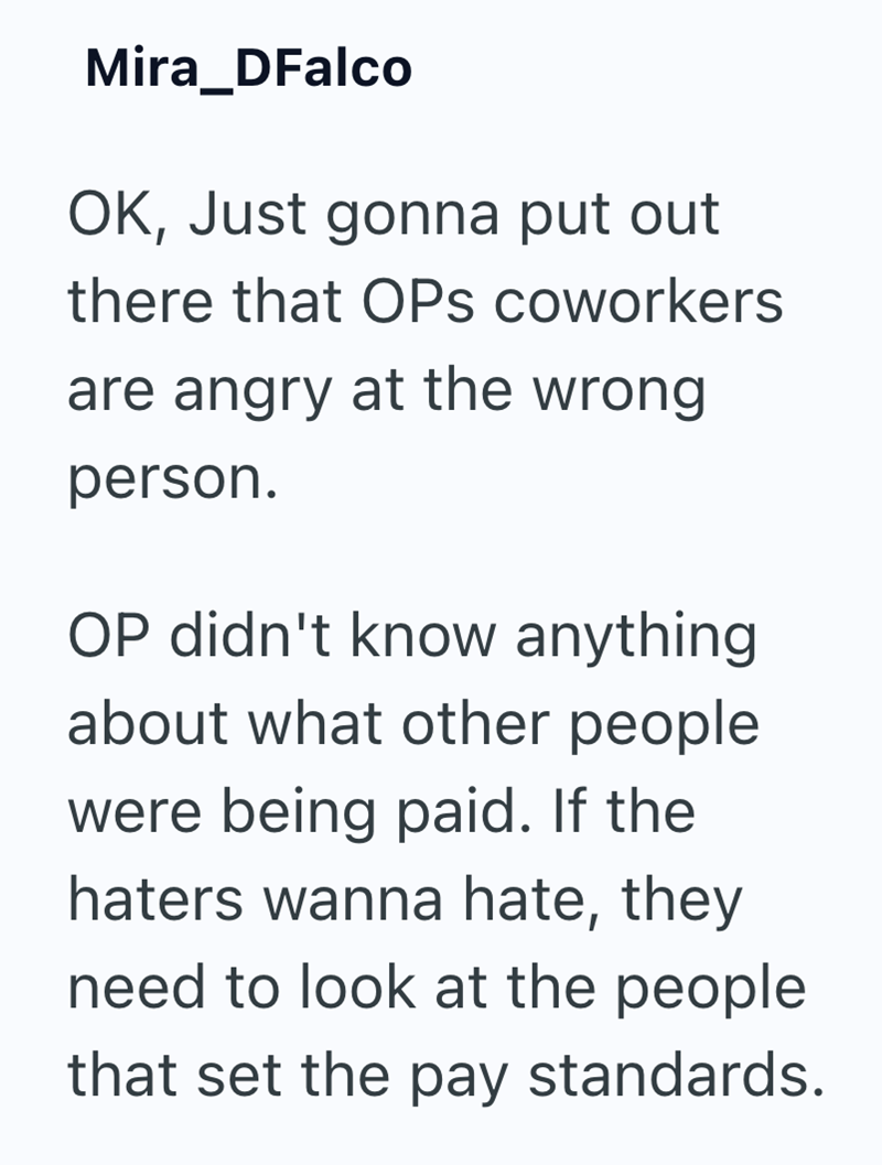 Mira_DFalco OK, Just gonna put out there that OPs coworkers are angry at the wrong person. OP didn't know anything about what other people were being paid. If the haters wanna hate, they need to look at the people that set the pay standards.