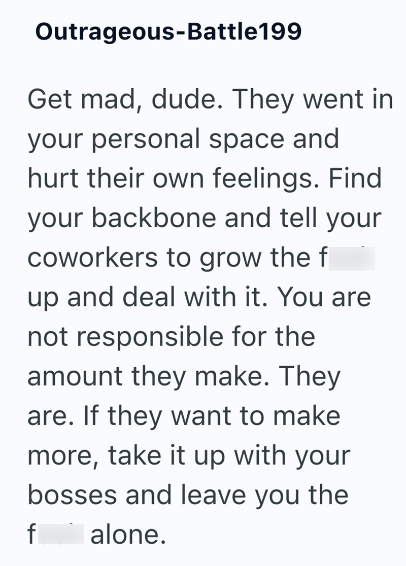 Outrageous-Battle199 Get mad, dude. They went in your personal space and hurt their own feelings. Find your backbone and tell your coworkers to grow the f up and deal with it. You are not responsible for the amount they make. They are. If they want to make more, take it up with your bosses and leave you the f alone.
