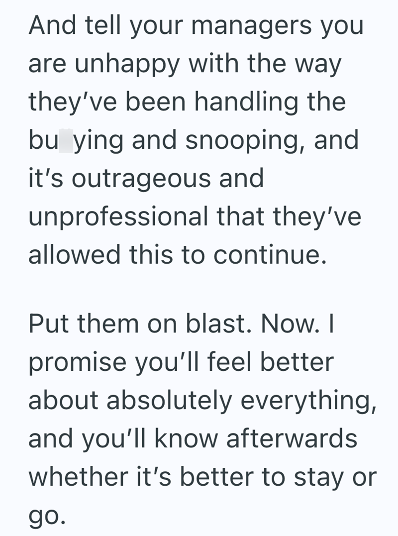And tell your managers you are unhappy with the way they've been handling the bu ying and snooping, and it's outrageous and unprofessional that they've allowed this to continue. Put them on blast. Now. I promise you'll feel better about absolutely everything, and you'll know afterwards whether it's better to stay or go.