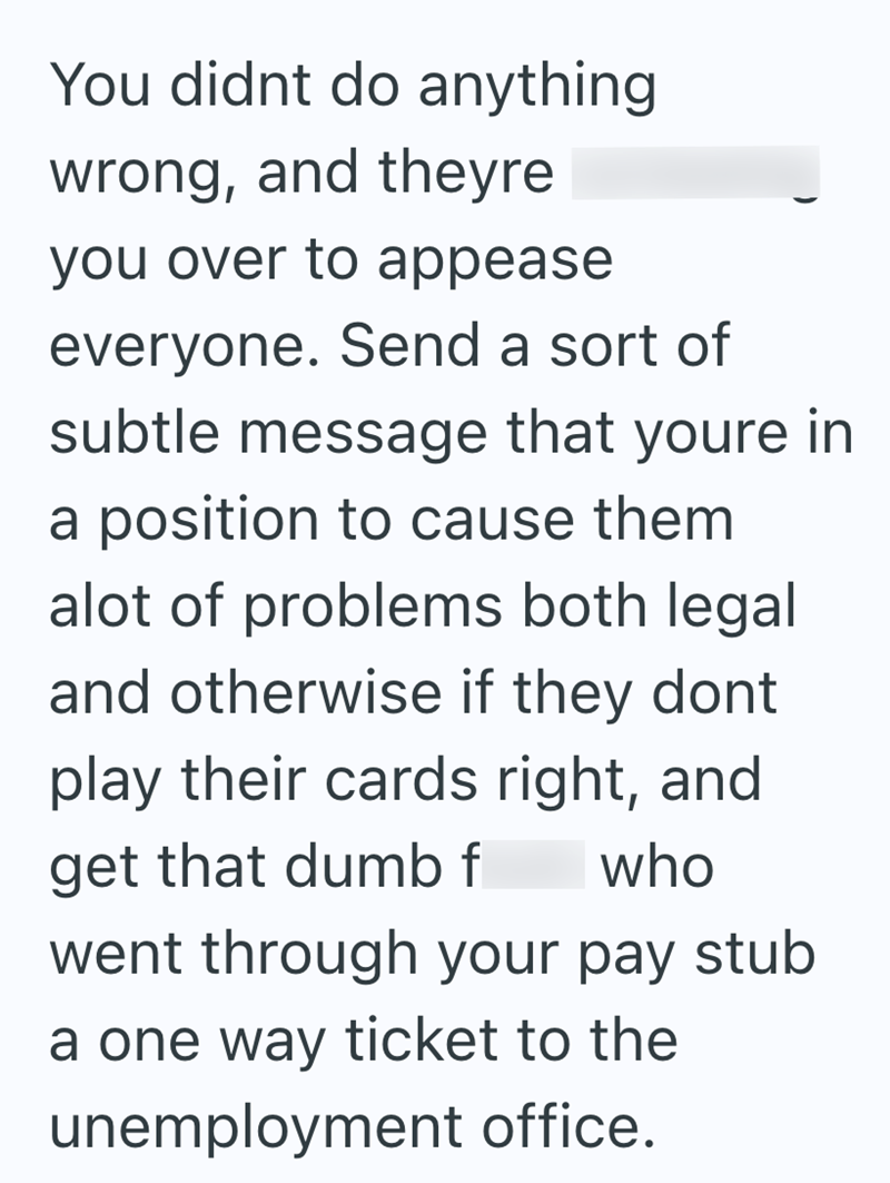 You didnt do anything wrong, and theyre you over to appease everyone. Send a sort of subtle message that youre in a position to cause them alot of problems both legal and otherwise if they dont play their cards right, and get that dumb f who went through your pay stub a one way ticket to the unemployment office.