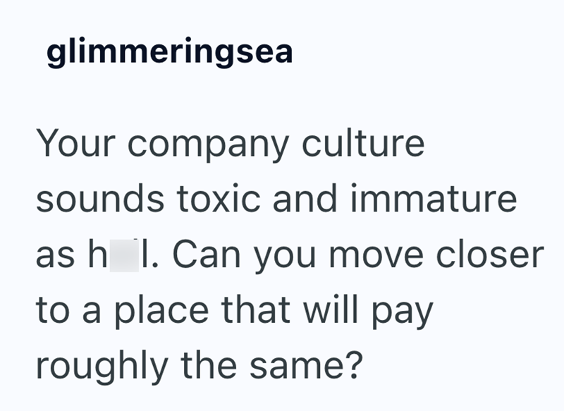 glimmeringsea Your company culture sounds toxic and immature as h I. Can you move closer to a place that will pay roughly the same?