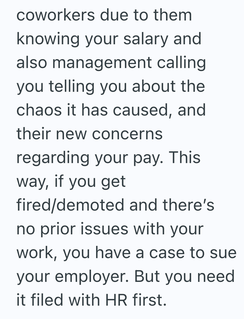 coworkers due to them knowing your salary and also management calling you telling you about the chaos it has caused, and their new concerns regarding your pay. This way, if you get fired/demoted and there's no prior issues with your work, you have a case to sue your employer. But you need it filed with HR first.