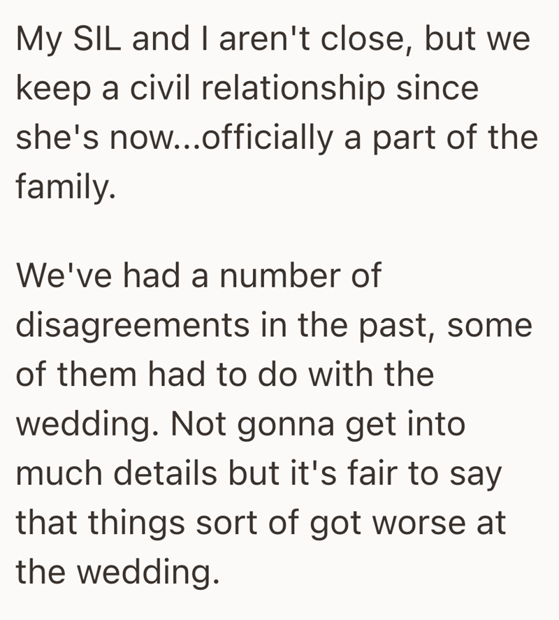 My SIL and I aren't close, but we keep a civil relationship since she's now...officially a part of the family. We've had a number of disagreements in the past, some of them had to do with the wedding. Not gonna get into much details but it's fair to say that things sort of got worse at the wedding.