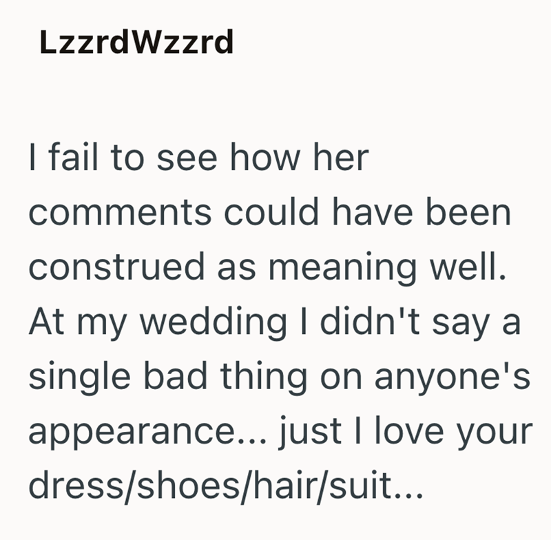 LzzrdWzzrd I fail to see how her comments could have been construed as meaning well. At my wedding I didn't say a single bad thing on anyone's appearance... just I love your dress/shoes/hair/suit...