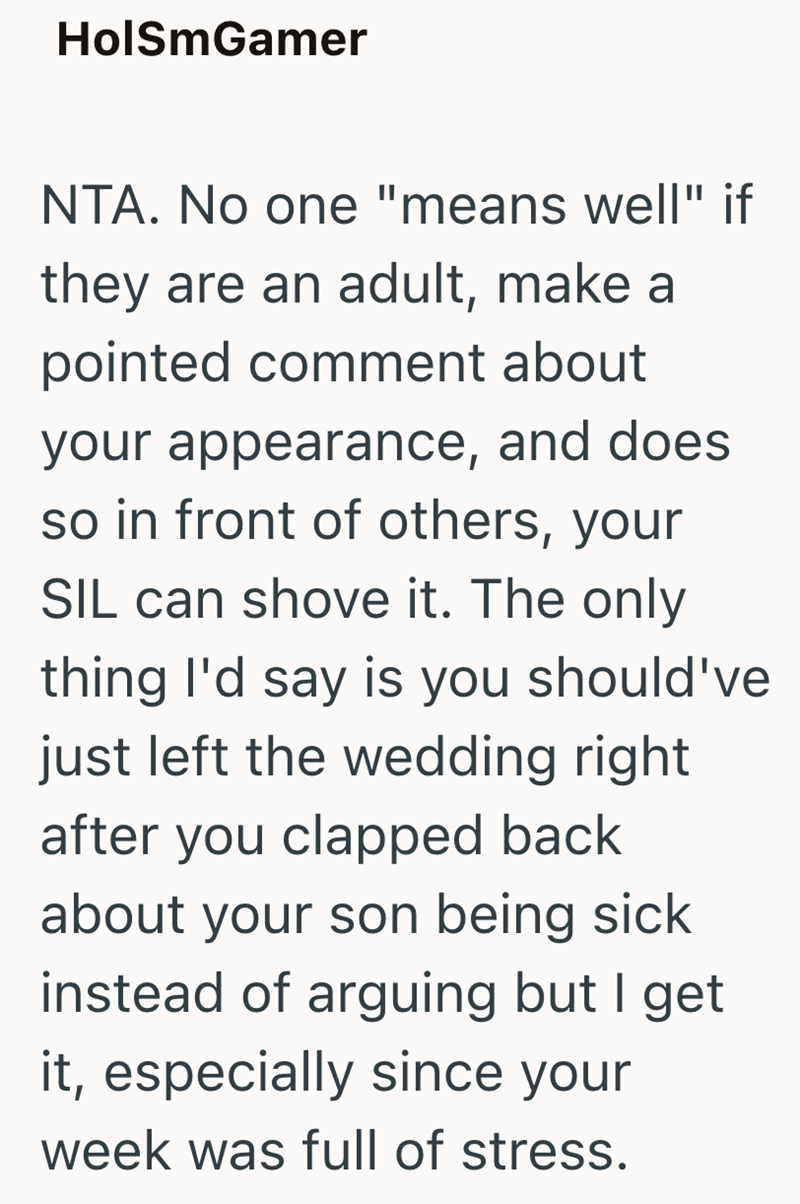 HolSmGamer NTA. No one "means well" if they are an adult, make a pointed comment about your appearance, and does so in front of others, your SIL can shove it. The only thing I'd say is you should've just left the wedding right after you clapped back about your son being sick instead of arguing but I get it, especially since your week was full of stress.