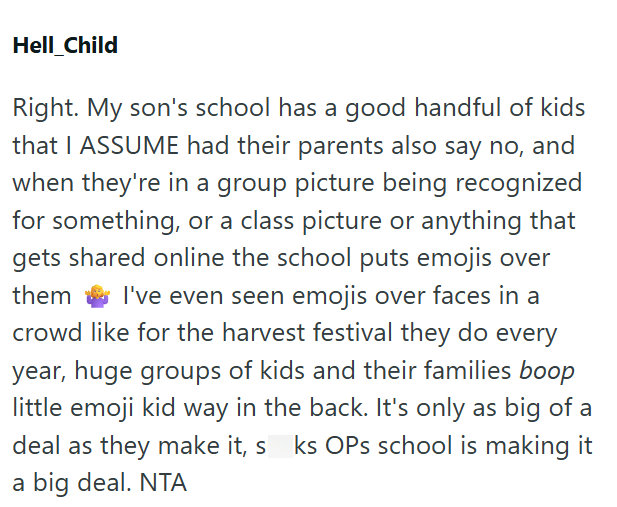 Hell_Child Right. My son's school has a good handful of kids that I ASSUME had their parents also say no, and when they're in a group picture being recognized for something, or a class picture or anything that gets shared online the school puts emojis over them I've even seen emojis over faces in a crowd like for the harvest festival they do every year, huge groups of kids and their families boop little emoji kid way in the back. It's only as big of a deal as they make it, sks OPs school is maki