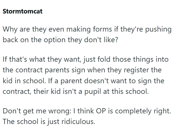 Stormtomcat Why are they even making forms if they're pushing back on the option they don't like? If that's what they want, just fold those things into the contract parents sign when they register the kid in school. If a parent doesn't want to sign the contract, their kid isn't a pupil at this school. Don't get me wrong: I think OP is completely right. The school is just ridiculous.