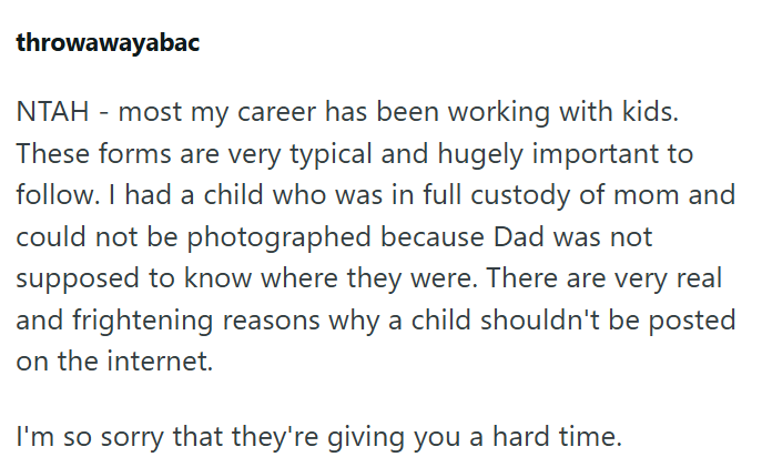 throwawayabac NTAH - most my career has been working with kids. These forms are very typical and hugely important to follow. I had a child who was in full custody of mom and could not be photographed because Dad was not supposed to know where they were. There are very real and frightening reasons why a child shouldn't be posted on the internet. I'm so sorry that they're giving you a hard time.