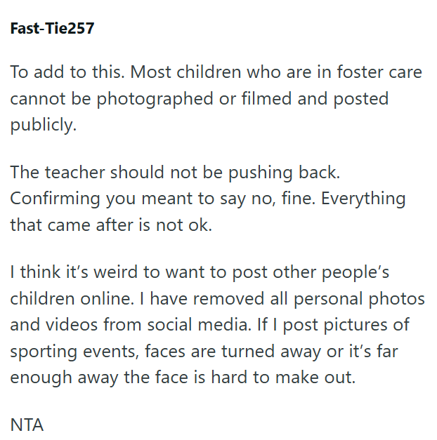Fast-Tie257 To add to this. Most children who are in foster care cannot be photographed or filmed and posted publicly. The teacher should not be pushing back. Confirming you meant to say no, fine. Everything that came after is not ok. I think it's weird to want to post other people's children online. I have removed all personal photos and videos from social media. If I post pictures of sporting events, faces are turned away or it's far enough away the face is hard to make out. ΝΤΑ