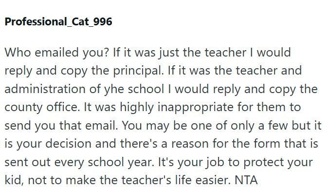 Professional_Cat_996 Who emailed you? If it was just the teacher I would reply and copy the principal. If it was the teacher and administration of yhe school I would reply and copy the county office. It was highly inappropriate for them to send you that email. You may be one of only a few but it is your decision and there's a reason for the form that is sent out every school year. It's your job to protect your kid, not to make the teacher's life easier. NTA