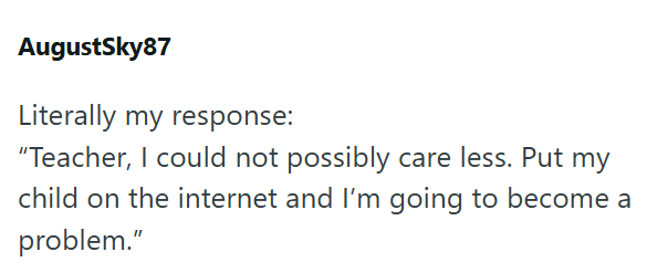 AugustSky87 Literally my response: "Teacher, I could not possibly care less. Put my child on the internet and I'm going to become a problem."