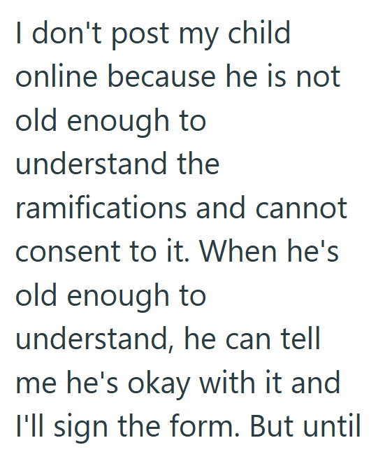 I don't post my child online because he is not old enough to understand the ramifications and cannot consent to it. When he's old enough to understand, he can tell me he's okay with it and I'll sign the form. But until