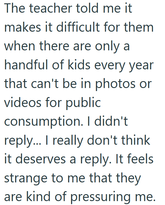 The teacher told me it makes it difficult for them when there are only a handful of kids every year that can't be in photos or videos for public consumption. I didn't reply... I really don't think it deserves a reply. It feels strange to me that they are kind of pressuring me.