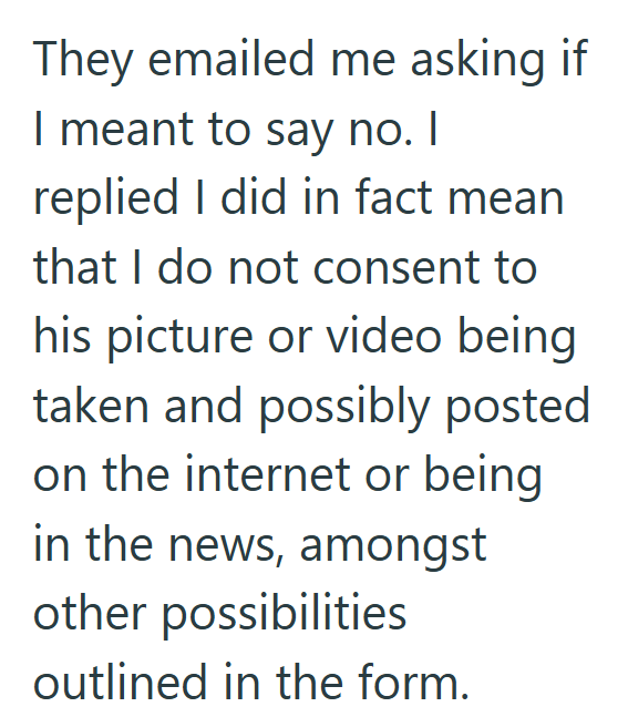 They emailed me asking if I meant to say no. I replied I did in fact mean that I do not consent to his picture or video being taken and possibly posted on the internet or being in the news, amongst other possibilities outlined in the form.