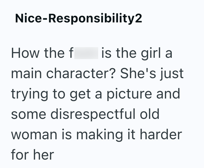 Nice-Responsibility2 How the f is the girl a main character? She's just trying to get a picture and some disrespectful old woman is making it harder for her