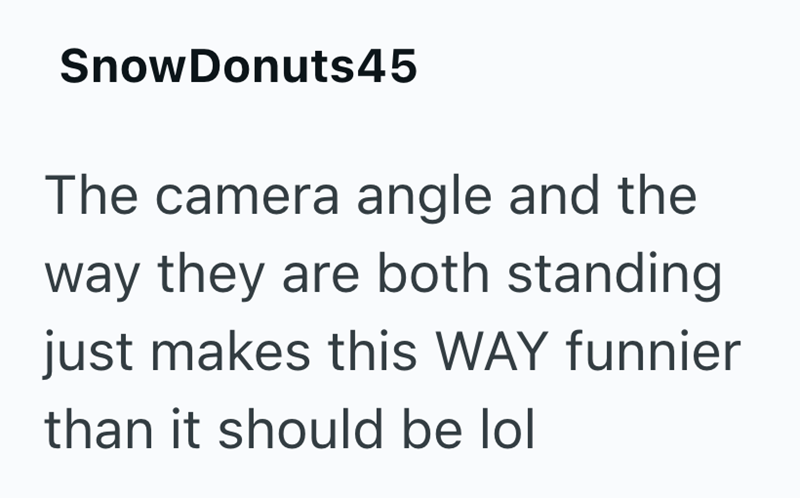 SnowDonuts45 The camera angle and the way they are both standing just makes this WAY funnier than it should be lol