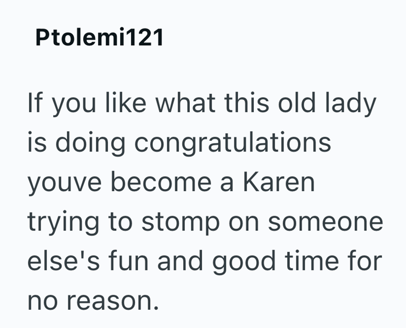 Ptolemi121 If you like what this old lady is doing congratulations youve become a Karen trying to stomp on someone else's fun and good time for no reason.