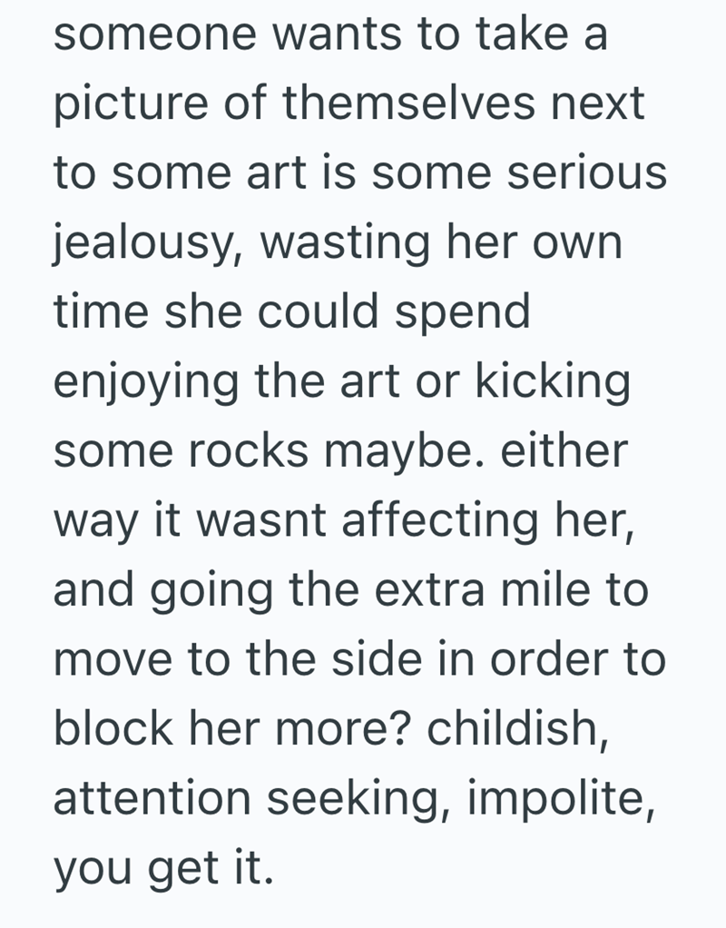 someone wants to take a picture of themselves next to some art is some serious jealousy, wasting her own time she could spend enjoying the art or kicking some rocks maybe. either way it wasnt affecting her, and going the extra mile to move to the side in order to block her more? childish, attention seeking, impolite, you get it.