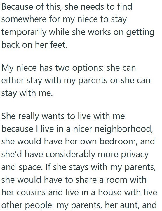 Because of this, she needs to find somewhere for my niece to stay temporarily while she works on getting back on her feet. My niece has two options: she can either stay with my parents or she can stay with me. She really wants to live with me because I live in a nicer neighborhood, she would have her own bedroom, and she'd have considerably more privacy and space. If she stays with my parents, she would have to share a room with her cousins and live in a house with five other people: my parents,