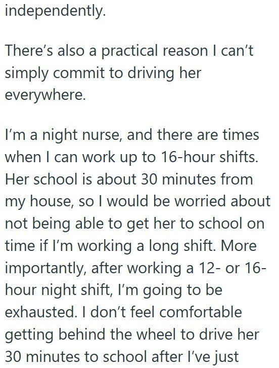 independently. There's also a practical reason I can't simply commit to driving her everywhere. I'm a night nurse, and there are times when I can work up to 16-hour shifts. Her school is about 30 minutes from my house, so I would be worried about not being able to get her to school on time if I'm working a long shift. More importantly, after working a 12- or 16- hour night shift, I'm going to be exhausted. I don't feel comfortable getting behind the wheel to drive her 30 minutes to school after