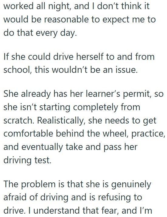 worked all night, and I don't think it would be reasonable to expect me to do that every day. If she could drive herself to and from school, this wouldn't be an issue. She already has her learner's permit, so she isn't starting completely from scratch. Realistically, she needs to get comfortable behind the wheel, practice, and eventually take and pass her driving test. The problem is that she is genuinely afraid of driving and is refusing to drive. I understand that fear, and I'm