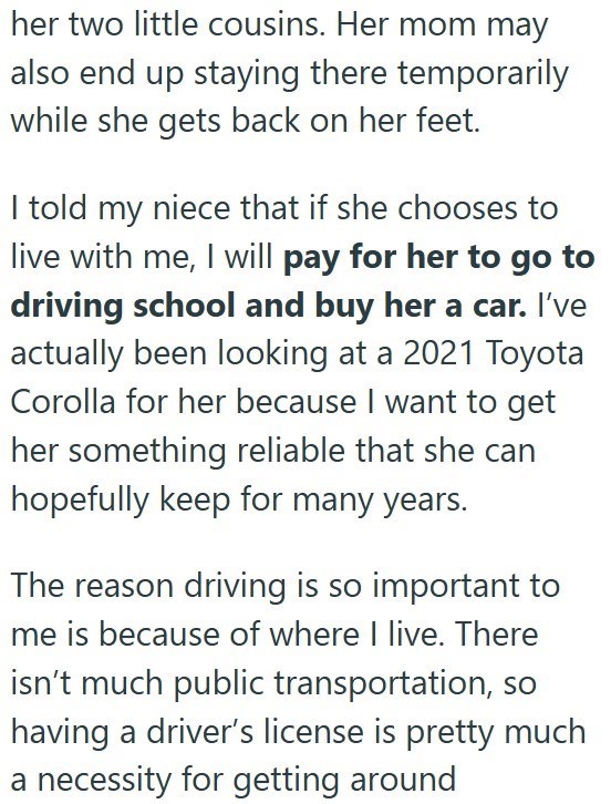 her two little cousins. Her mom may also end up staying there temporarily while she gets back on her feet. I told my niece that if she chooses to live with me, I will pay for her to go to driving school and buy her a car. I've actually been looking at a 2021 Toyota Corolla for her because I want to get her something reliable that she can hopefully keep for many years. The reason driving is so important to me is because of where I live. There isn't much public transportation, so having a driver's