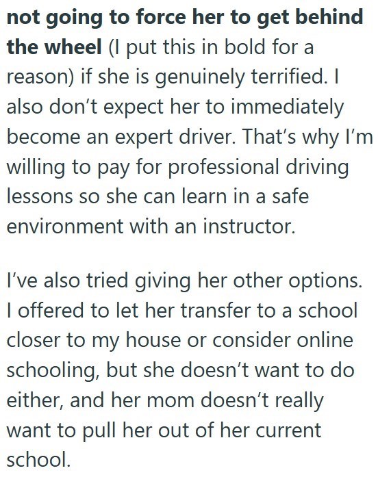not going to force her to get behind the wheel (I put this in bold for a reason) if she is genuinely terrified. I also don't expect her to immediately become an expert driver. That's why I'm willing to pay for professional driving lessons so she can learn in a safe environment with an instructor. I've also tried giving her other options. I offered to let her transfer to a school closer to my house or consider online schooling, but she doesn't want to do either, and her mom doesn't really want to