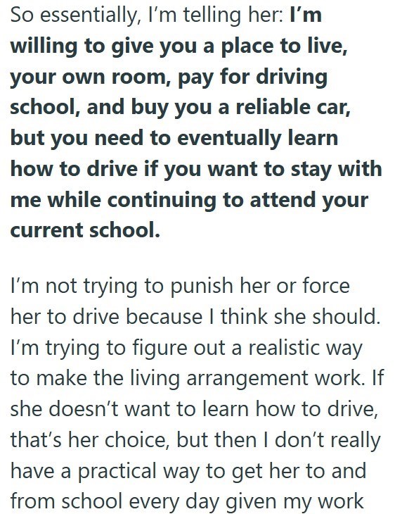 So essentially, I'm telling her: I'm willing to give you a place to live, your own room, pay for driving school, and buy you a reliable car, but you need to eventually learn how to drive if you want to stay with me while continuing to attend your current school. I'm not trying to punish her or force her to drive because I think she should. I'm trying to figure out a realistic way to make the living arrangement work. If she doesn't want to learn how to drive, that's her choice, but then I don't r