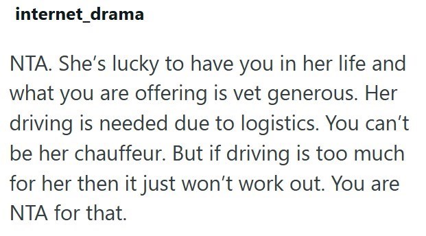 internet_drama NTA. She's lucky to have you in her life and what you are offering is vet generous. Her driving is needed due to logistics. You can't be her chauffeur. But if driving is too much for her then it just won't work out. You are NTA for that.