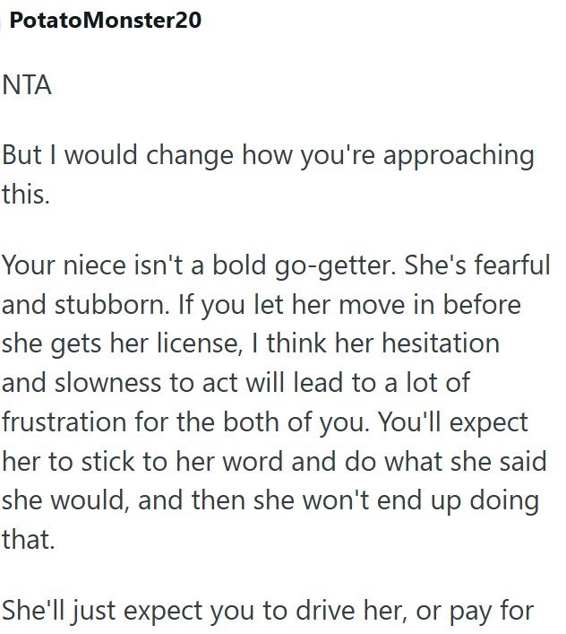 PotatoMonster20 NTA But I would change how you're approaching this. Your niece isn't a bold go-getter. She's fearful and stubborn. If you let her move in before she gets her license, I think her hesitation and slowness to act will lead to a lot of frustration for the both of you. You'll expect her to stick to her word and do what she said she would, and then she won't end up doing that. She'll just expect you to drive her, or pay for