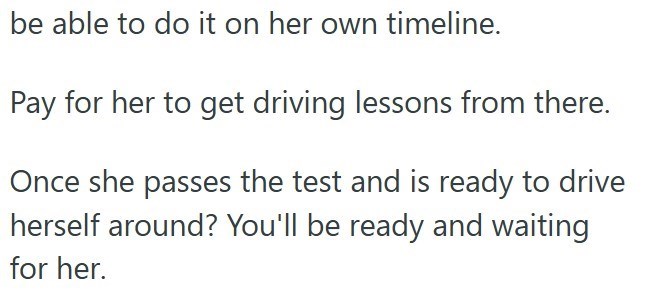 be able to do it on her own timeline. Pay for her to get driving lessons from there. Once she passes the test and is ready to drive herself around? You'll be ready and waiting for her.