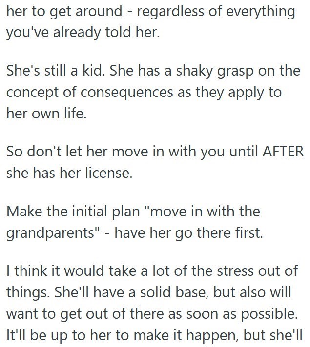 her to get around - regardless of everything you've already told her. She's still a kid. She has a shaky grasp on the concept of consequences as they apply to her own life. So don't let her move in with you until AFTER she has her license. Make the initial plan "move in with the grandparents" - have her go there first. I think it would take a lot of the stress out of things. She'll have a solid base, but also will want to get out of there as soon as possible. It'll be up to her to make it happen