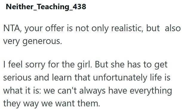 Neither_Teaching_438 NTA, your offer is not only realistic, but also very generous. I feel sorry for the girl. But she has to get serious and learn that unfortunately life is what it is: we can't always have everything they way we want them.