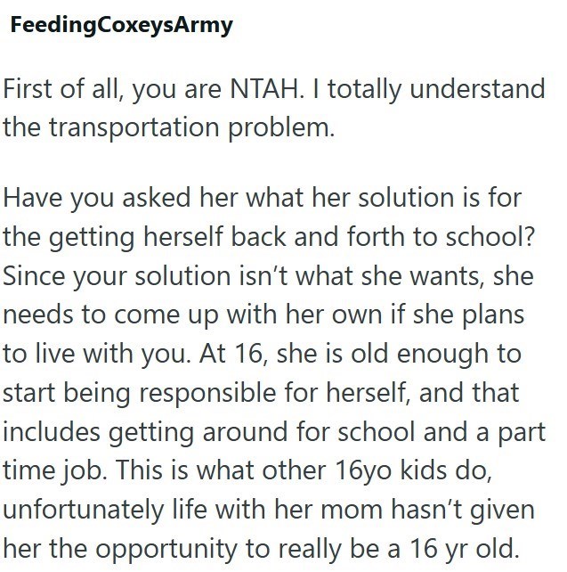 FeedingCoxeysArmy First of all, you are NTAH. I totally understand the transportation problem. Have you asked her what her solution is for the getting herself back and forth to school? Since your solution isn't what she wants, she needs to come up with her own if she plans to live with you. At 16, she is old enough to start being responsible for herself, and that includes getting around for school and a part time job. This is what other 16yo kids do, unfortunately life with her mom hasn't given