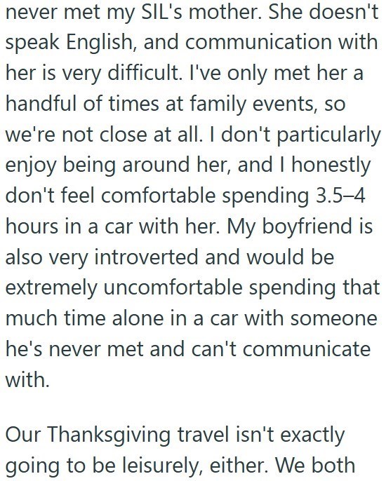 never met my SIL's mother. She doesn't speak English, and communication with her is very difficult. I've only met her a handful of times at family events, so we're not close at all. I don't particularly enjoy being around her, and I honestly don't feel comfortable spending 3.5-4 hours in a car with her. My boyfriend is also very introverted and would be extremely uncomfortable spending that much time alone in a car with someone he's never met and can't communicate with. Our Thanksgiving travel i