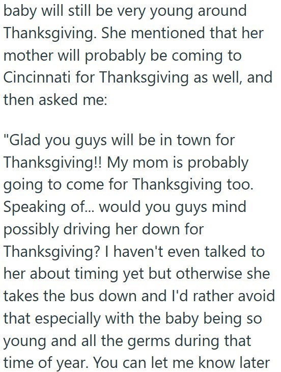 baby will still be very young around Thanksgiving. She mentioned that her mother will probably be coming to Cincinnati for Thanksgiving as well, and then asked me: "Glad you guys will be in town for Thanksgiving!! My mom is probably going to come for Thanksgiving too. Speaking of... would you guys mind possibly driving her down for Thanksgiving? I haven't even talked to her about timing yet but otherwise she takes the bus down and I'd rather avoid that especially with the baby being so young and