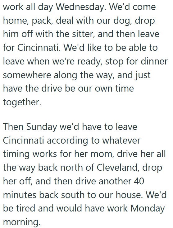 work all day Wednesday. We'd come home, pack, deal with our dog, drop him off with the sitter, and then leave for Cincinnati. We'd like to be able to leave when we're ready, stop for dinner somewhere along the way, and just have the drive be our own time together. Then Sunday we'd have to leave Cincinnati according to whatever timing works for her mom, drive her all the way back north of Cleveland, drop her off, and then drive another 40 minutes back south to our house. We'd be tired and would h