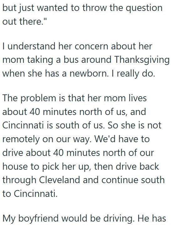 but just wanted to throw the question out there." I understand her concern about her mom taking a bus around Thanksgiving when she has a newborn. I really do. The problem is that her mom lives about 40 minutes north of us, and Cincinnati is south of us. So she is not remotely on our way. We'd have to drive about 40 minutes north of our house to pick her up, then drive back through Cleveland and continue south to Cincinnati. My boyfriend would be driving. He has