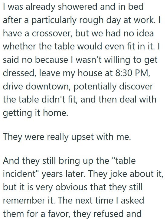 I was already showered and in bed after a particularly rough day at work. I have a crossover, but we had no idea whether the table would even fit in it. I said no because I wasn't willing to get dressed, leave my house at 8:30 PM, drive downtown, potentially discover the table didn't fit, and then deal with getting it home. They were really upset with me. And they still bring up the "table incident" years later. They joke about it, but it is very obvious that they still remember it. The next tim