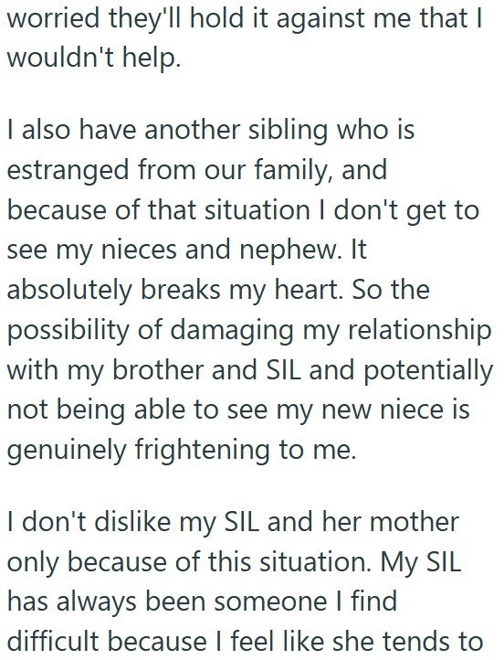 worried they'll hold it against me that I wouldn't help. I also have another sibling who is estranged from our family, and because of that situation I don't get to see my nieces and nephew. It absolutely breaks my heart. So the possibility of damaging my relationship with my brother and SIL and potentially not being able to see my new niece is genuinely frightening to me. I don't dislike my SIL and her mother only because of this situation. My SIL has always been someone I find difficult because