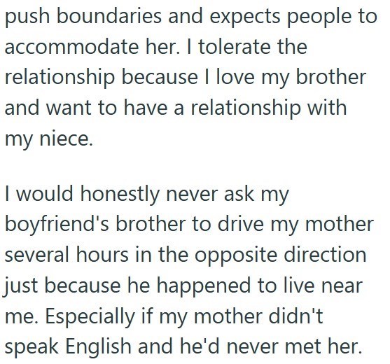 push boundaries and expects people to accommodate her. I tolerate the relationship because I love my brother and want to have a relationship with my niece. I would honestly never ask my boyfriend's brother to drive my mother several hours in the opposite direction just because he happened to live near me. Especially if my mother didn't speak English and he'd never met her.